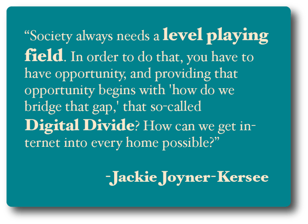 Society always needs a level playing field. In order to do that, you have to have opportunity, and providing that opportunity begins with 'how do we bridge that gap,' that so-called Digital Divide? Jackie Joyner-Kersee